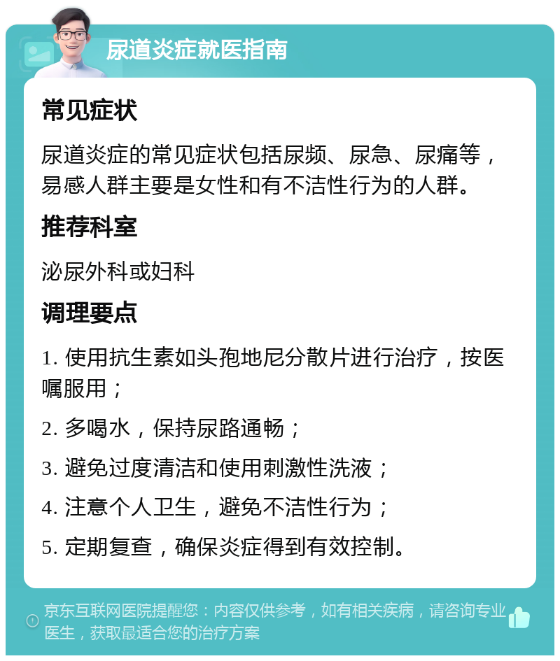 尿道炎症就医指南 常见症状 尿道炎症的常见症状包括尿频、尿急、尿痛等，易感人群主要是女性和有不洁性行为的人群。 推荐科室 泌尿外科或妇科 调理要点 1. 使用抗生素如头孢地尼分散片进行治疗，按医嘱服用； 2. 多喝水，保持尿路通畅； 3. 避免过度清洁和使用刺激性洗液； 4. 注意个人卫生，避免不洁性行为； 5. 定期复查，确保炎症得到有效控制。