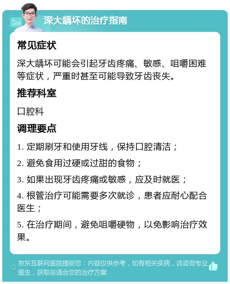 深大龋坏的治疗指南 常见症状 深大龋坏可能会引起牙齿疼痛、敏感、咀嚼困难等症状，严重时甚至可能导致牙齿丧失。 推荐科室 口腔科 调理要点 1. 定期刷牙和使用牙线，保持口腔清洁； 2. 避免食用过硬或过甜的食物； 3. 如果出现牙齿疼痛或敏感，应及时就医； 4. 根管治疗可能需要多次就诊，患者应耐心配合医生； 5. 在治疗期间，避免咀嚼硬物，以免影响治疗效果。