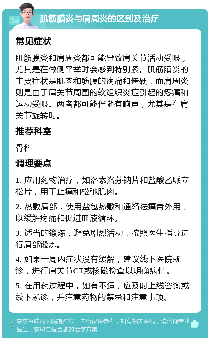 肌筋膜炎与肩周炎的区别及治疗 常见症状 肌筋膜炎和肩周炎都可能导致肩关节活动受限，尤其是在做侧平举时会感到特别紧。肌筋膜炎的主要症状是肌肉和筋膜的疼痛和僵硬，而肩周炎则是由于肩关节周围的软组织炎症引起的疼痛和运动受限。两者都可能伴随有响声，尤其是在肩关节旋转时。 推荐科室 骨科 调理要点 1. 应用药物治疗，如洛索洛芬钠片和盐酸乙哌立松片，用于止痛和松弛肌肉。 2. 热敷肩部，使用盐包热敷和通络祛痛膏外用，以缓解疼痛和促进血液循环。 3. 适当的锻炼，避免剧烈活动，按照医生指导进行肩部锻炼。 4. 如果一周内症状没有缓解，建议线下医院就诊，进行肩关节CT或核磁检查以明确病情。 5. 在用药过程中，如有不适，应及时上线咨询或线下就诊，并注意药物的禁忌和注意事项。