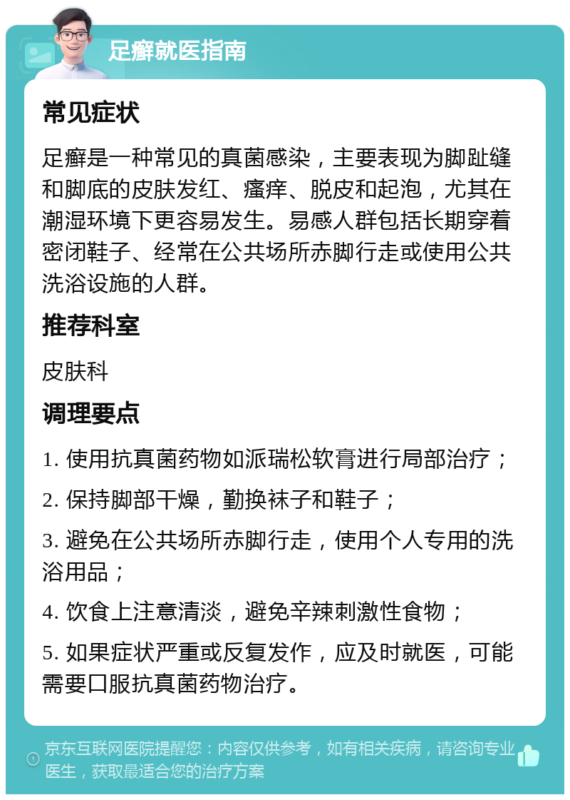 足癣就医指南 常见症状 足癣是一种常见的真菌感染，主要表现为脚趾缝和脚底的皮肤发红、瘙痒、脱皮和起泡，尤其在潮湿环境下更容易发生。易感人群包括长期穿着密闭鞋子、经常在公共场所赤脚行走或使用公共洗浴设施的人群。 推荐科室 皮肤科 调理要点 1. 使用抗真菌药物如派瑞松软膏进行局部治疗； 2. 保持脚部干燥，勤换袜子和鞋子； 3. 避免在公共场所赤脚行走，使用个人专用的洗浴用品； 4. 饮食上注意清淡，避免辛辣刺激性食物； 5. 如果症状严重或反复发作，应及时就医，可能需要口服抗真菌药物治疗。