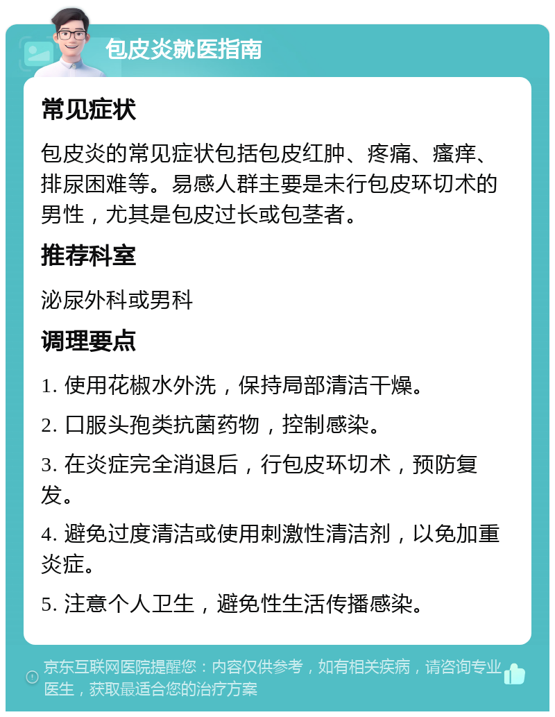 包皮炎就医指南 常见症状 包皮炎的常见症状包括包皮红肿、疼痛、瘙痒、排尿困难等。易感人群主要是未行包皮环切术的男性，尤其是包皮过长或包茎者。 推荐科室 泌尿外科或男科 调理要点 1. 使用花椒水外洗，保持局部清洁干燥。 2. 口服头孢类抗菌药物，控制感染。 3. 在炎症完全消退后，行包皮环切术，预防复发。 4. 避免过度清洁或使用刺激性清洁剂，以免加重炎症。 5. 注意个人卫生，避免性生活传播感染。