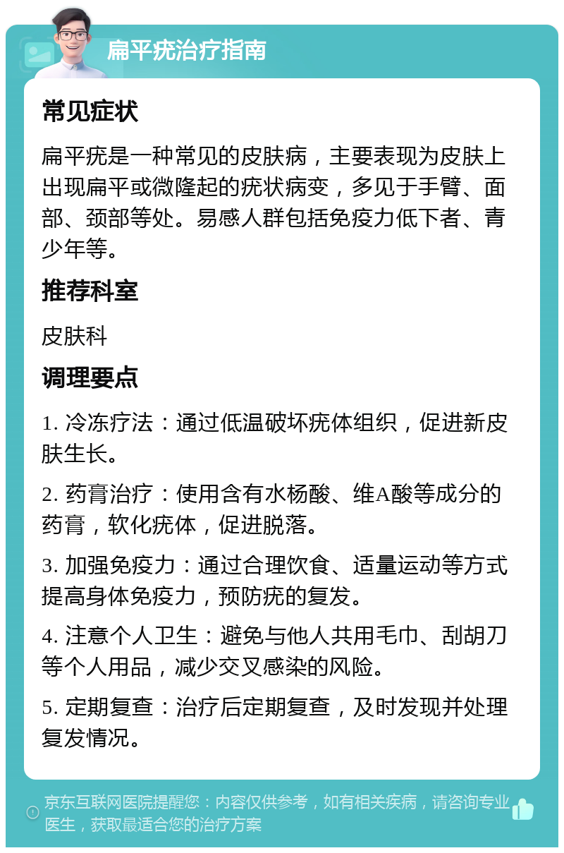 扁平疣治疗指南 常见症状 扁平疣是一种常见的皮肤病，主要表现为皮肤上出现扁平或微隆起的疣状病变，多见于手臂、面部、颈部等处。易感人群包括免疫力低下者、青少年等。 推荐科室 皮肤科 调理要点 1. 冷冻疗法：通过低温破坏疣体组织，促进新皮肤生长。 2. 药膏治疗：使用含有水杨酸、维A酸等成分的药膏，软化疣体，促进脱落。 3. 加强免疫力：通过合理饮食、适量运动等方式提高身体免疫力，预防疣的复发。 4. 注意个人卫生：避免与他人共用毛巾、刮胡刀等个人用品，减少交叉感染的风险。 5. 定期复查：治疗后定期复查，及时发现并处理复发情况。