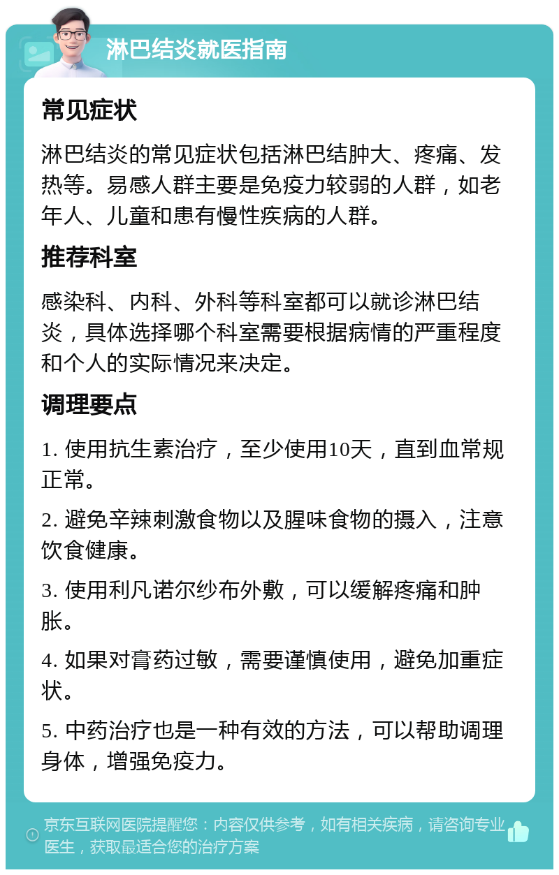 淋巴结炎就医指南 常见症状 淋巴结炎的常见症状包括淋巴结肿大、疼痛、发热等。易感人群主要是免疫力较弱的人群，如老年人、儿童和患有慢性疾病的人群。 推荐科室 感染科、内科、外科等科室都可以就诊淋巴结炎，具体选择哪个科室需要根据病情的严重程度和个人的实际情况来决定。 调理要点 1. 使用抗生素治疗，至少使用10天，直到血常规正常。 2. 避免辛辣刺激食物以及腥味食物的摄入，注意饮食健康。 3. 使用利凡诺尔纱布外敷，可以缓解疼痛和肿胀。 4. 如果对膏药过敏，需要谨慎使用，避免加重症状。 5. 中药治疗也是一种有效的方法，可以帮助调理身体，增强免疫力。