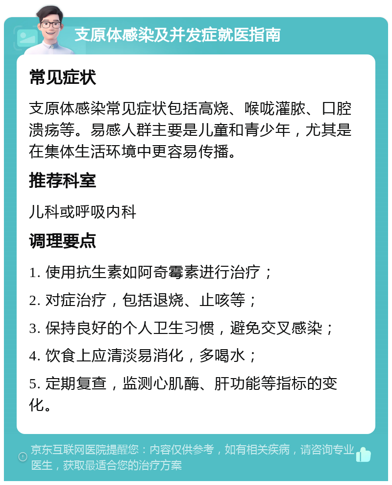 支原体感染及并发症就医指南 常见症状 支原体感染常见症状包括高烧、喉咙灌脓、口腔溃疡等。易感人群主要是儿童和青少年，尤其是在集体生活环境中更容易传播。 推荐科室 儿科或呼吸内科 调理要点 1. 使用抗生素如阿奇霉素进行治疗； 2. 对症治疗，包括退烧、止咳等； 3. 保持良好的个人卫生习惯，避免交叉感染； 4. 饮食上应清淡易消化，多喝水； 5. 定期复查，监测心肌酶、肝功能等指标的变化。