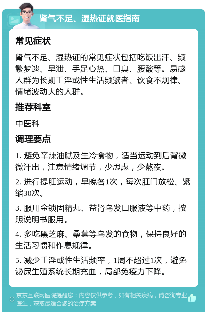 肾气不足、湿热证就医指南 常见症状 肾气不足、湿热证的常见症状包括吃饭出汗、频繁梦遗、早泄、手足心热、口臭、腰酸等。易感人群为长期手淫或性生活频繁者、饮食不规律、情绪波动大的人群。 推荐科室 中医科 调理要点 1. 避免辛辣油腻及生冷食物，适当运动到后背微微汗出，注意情绪调节，少思虑，少熬夜。 2. 进行提肛运动，早晚各1次，每次肛门放松、紧缩30次。 3. 服用金锁固精丸、益肾乌发口服液等中药，按照说明书服用。 4. 多吃黑芝麻、桑葚等乌发的食物，保持良好的生活习惯和作息规律。 5. 减少手淫或性生活频率，1周不超过1次，避免泌尿生殖系统长期充血，局部免疫力下降。