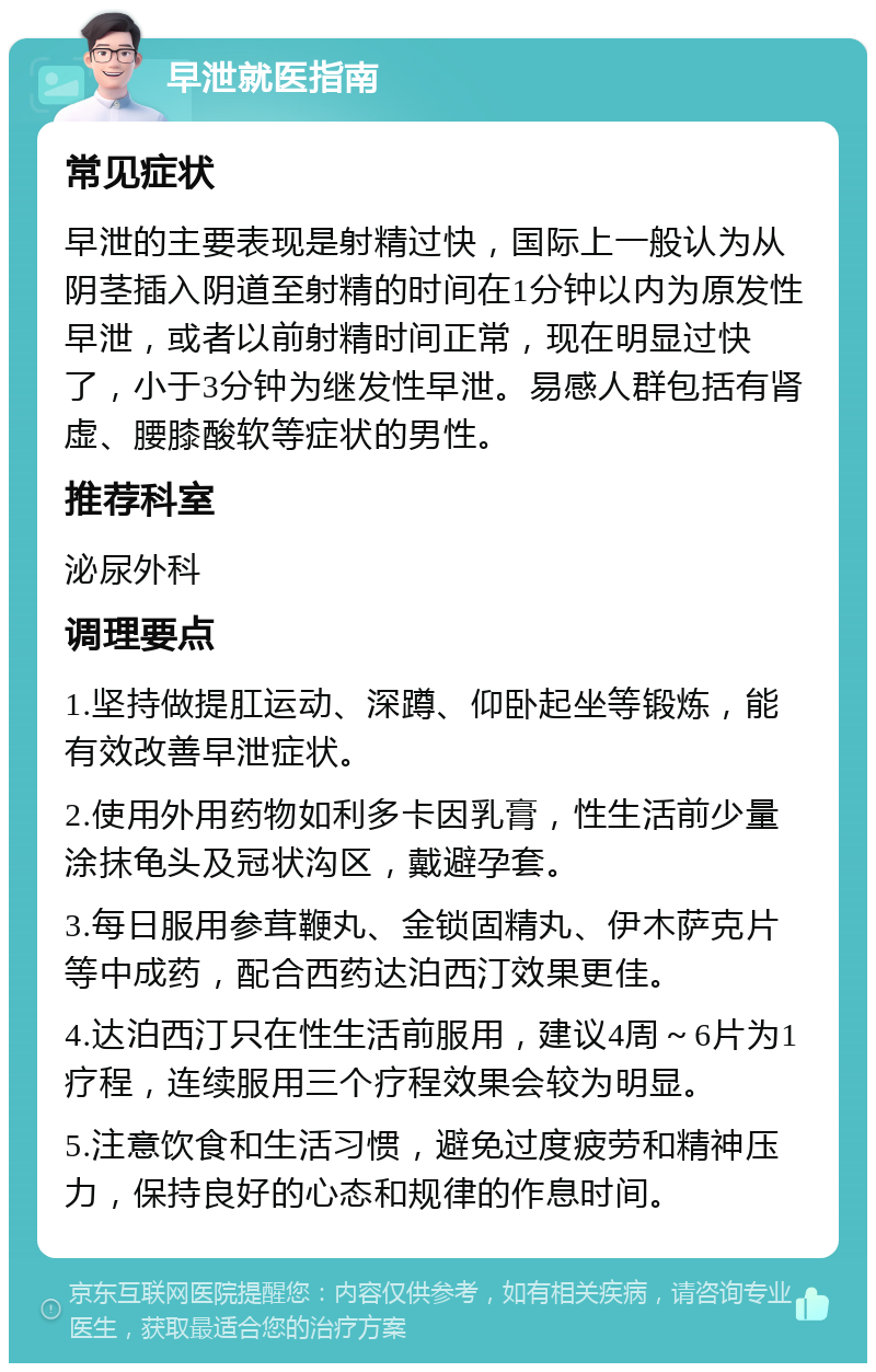 早泄就医指南 常见症状 早泄的主要表现是射精过快，国际上一般认为从阴茎插入阴道至射精的时间在1分钟以内为原发性早泄，或者以前射精时间正常，现在明显过快了，小于3分钟为继发性早泄。易感人群包括有肾虚、腰膝酸软等症状的男性。 推荐科室 泌尿外科 调理要点 1.坚持做提肛运动、深蹲、仰卧起坐等锻炼，能有效改善早泄症状。 2.使用外用药物如利多卡因乳膏，性生活前少量涂抹龟头及冠状沟区，戴避孕套。 3.每日服用参茸鞭丸、金锁固精丸、伊木萨克片等中成药，配合西药达泊西汀效果更佳。 4.达泊西汀只在性生活前服用，建议4周～6片为1疗程，连续服用三个疗程效果会较为明显。 5.注意饮食和生活习惯，避免过度疲劳和精神压力，保持良好的心态和规律的作息时间。