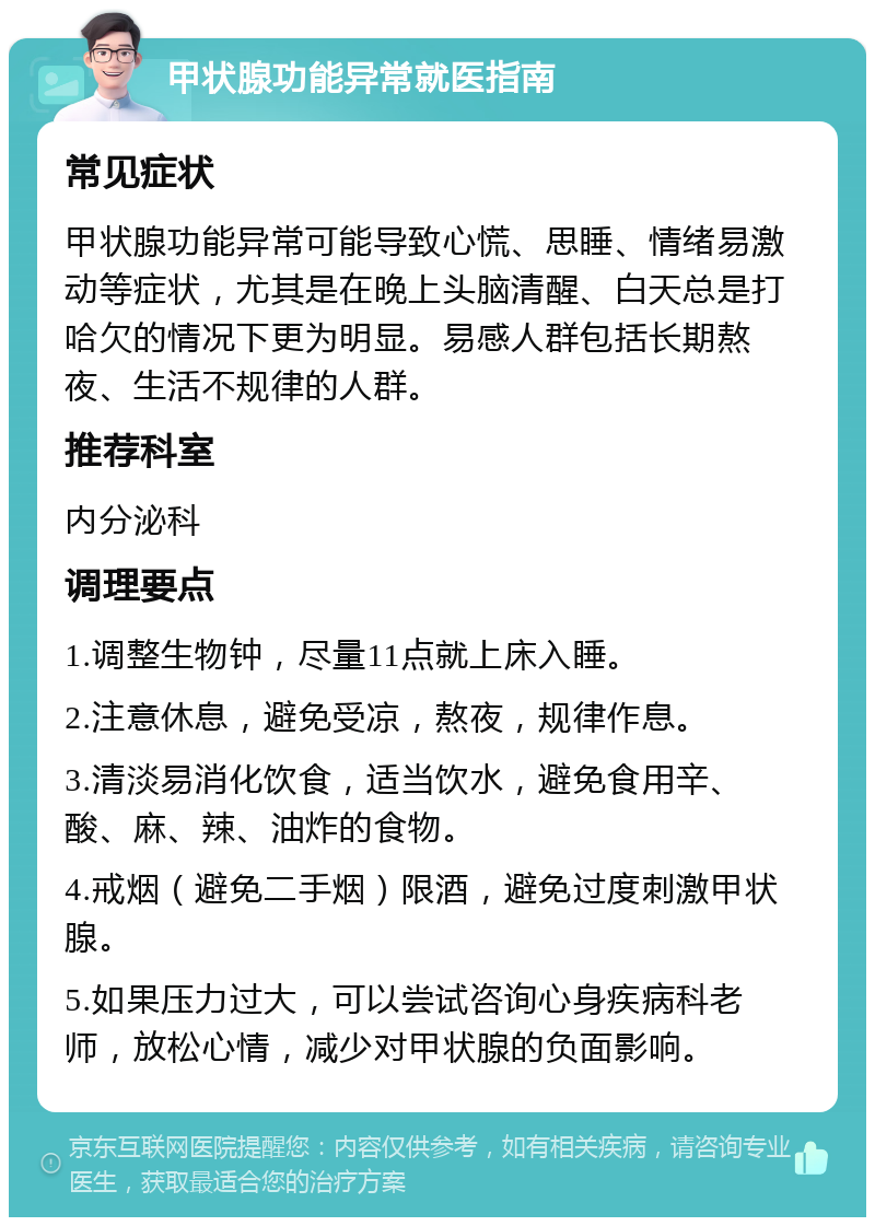 甲状腺功能异常就医指南 常见症状 甲状腺功能异常可能导致心慌、思睡、情绪易激动等症状，尤其是在晚上头脑清醒、白天总是打哈欠的情况下更为明显。易感人群包括长期熬夜、生活不规律的人群。 推荐科室 内分泌科 调理要点 1.调整生物钟，尽量11点就上床入睡。 2.注意休息，避免受凉，熬夜，规律作息。 3.清淡易消化饮食，适当饮水，避免食用辛、酸、麻、辣、油炸的食物。 4.戒烟（避免二手烟）限酒，避免过度刺激甲状腺。 5.如果压力过大，可以尝试咨询心身疾病科老师，放松心情，减少对甲状腺的负面影响。