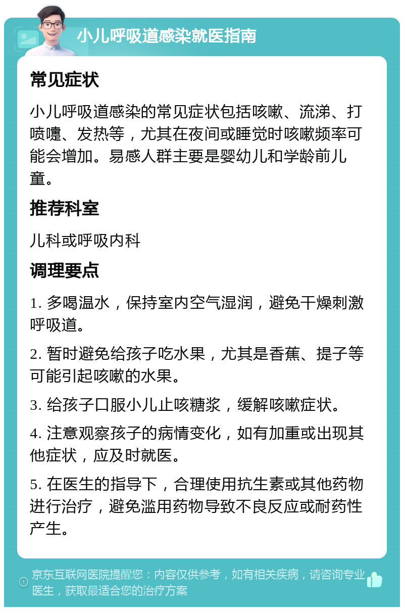 小儿呼吸道感染就医指南 常见症状 小儿呼吸道感染的常见症状包括咳嗽、流涕、打喷嚏、发热等，尤其在夜间或睡觉时咳嗽频率可能会增加。易感人群主要是婴幼儿和学龄前儿童。 推荐科室 儿科或呼吸内科 调理要点 1. 多喝温水，保持室内空气湿润，避免干燥刺激呼吸道。 2. 暂时避免给孩子吃水果，尤其是香蕉、提子等可能引起咳嗽的水果。 3. 给孩子口服小儿止咳糖浆，缓解咳嗽症状。 4. 注意观察孩子的病情变化，如有加重或出现其他症状，应及时就医。 5. 在医生的指导下，合理使用抗生素或其他药物进行治疗，避免滥用药物导致不良反应或耐药性产生。