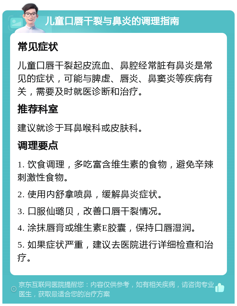 儿童口唇干裂与鼻炎的调理指南 常见症状 儿童口唇干裂起皮流血、鼻腔经常脏有鼻炎是常见的症状，可能与脾虚、唇炎、鼻窦炎等疾病有关，需要及时就医诊断和治疗。 推荐科室 建议就诊于耳鼻喉科或皮肤科。 调理要点 1. 饮食调理，多吃富含维生素的食物，避免辛辣刺激性食物。 2. 使用内舒拿喷鼻，缓解鼻炎症状。 3. 口服仙璐贝，改善口唇干裂情况。 4. 涂抹唇膏或维生素E胶囊，保持口唇湿润。 5. 如果症状严重，建议去医院进行详细检查和治疗。