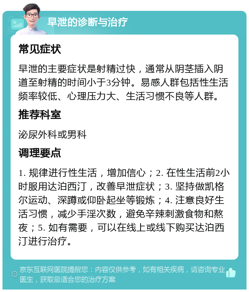 早泄的诊断与治疗 常见症状 早泄的主要症状是射精过快，通常从阴茎插入阴道至射精的时间小于3分钟。易感人群包括性生活频率较低、心理压力大、生活习惯不良等人群。 推荐科室 泌尿外科或男科 调理要点 1. 规律进行性生活，增加信心；2. 在性生活前2小时服用达泊西汀，改善早泄症状；3. 坚持做凯格尔运动、深蹲或仰卧起坐等锻炼；4. 注意良好生活习惯，减少手淫次数，避免辛辣刺激食物和熬夜；5. 如有需要，可以在线上或线下购买达泊西汀进行治疗。