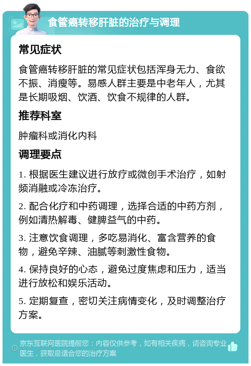 食管癌转移肝脏的治疗与调理 常见症状 食管癌转移肝脏的常见症状包括浑身无力、食欲不振、消瘦等。易感人群主要是中老年人，尤其是长期吸烟、饮酒、饮食不规律的人群。 推荐科室 肿瘤科或消化内科 调理要点 1. 根据医生建议进行放疗或微创手术治疗，如射频消融或冷冻治疗。 2. 配合化疗和中药调理，选择合适的中药方剂，例如清热解毒、健脾益气的中药。 3. 注意饮食调理，多吃易消化、富含营养的食物，避免辛辣、油腻等刺激性食物。 4. 保持良好的心态，避免过度焦虑和压力，适当进行放松和娱乐活动。 5. 定期复查，密切关注病情变化，及时调整治疗方案。