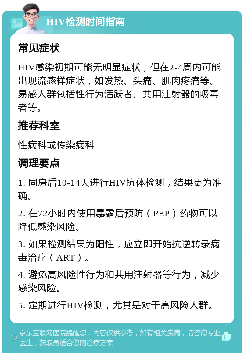 HIV检测时间指南 常见症状 HIV感染初期可能无明显症状，但在2-4周内可能出现流感样症状，如发热、头痛、肌肉疼痛等。易感人群包括性行为活跃者、共用注射器的吸毒者等。 推荐科室 性病科或传染病科 调理要点 1. 同房后10-14天进行HIV抗体检测，结果更为准确。 2. 在72小时内使用暴露后预防（PEP）药物可以降低感染风险。 3. 如果检测结果为阳性，应立即开始抗逆转录病毒治疗（ART）。 4. 避免高风险性行为和共用注射器等行为，减少感染风险。 5. 定期进行HIV检测，尤其是对于高风险人群。