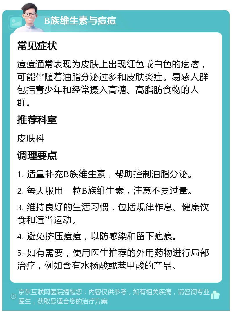 B族维生素与痘痘 常见症状 痘痘通常表现为皮肤上出现红色或白色的疙瘩，可能伴随着油脂分泌过多和皮肤炎症。易感人群包括青少年和经常摄入高糖、高脂肪食物的人群。 推荐科室 皮肤科 调理要点 1. 适量补充B族维生素，帮助控制油脂分泌。 2. 每天服用一粒B族维生素，注意不要过量。 3. 维持良好的生活习惯，包括规律作息、健康饮食和适当运动。 4. 避免挤压痘痘，以防感染和留下疤痕。 5. 如有需要，使用医生推荐的外用药物进行局部治疗，例如含有水杨酸或苯甲酸的产品。