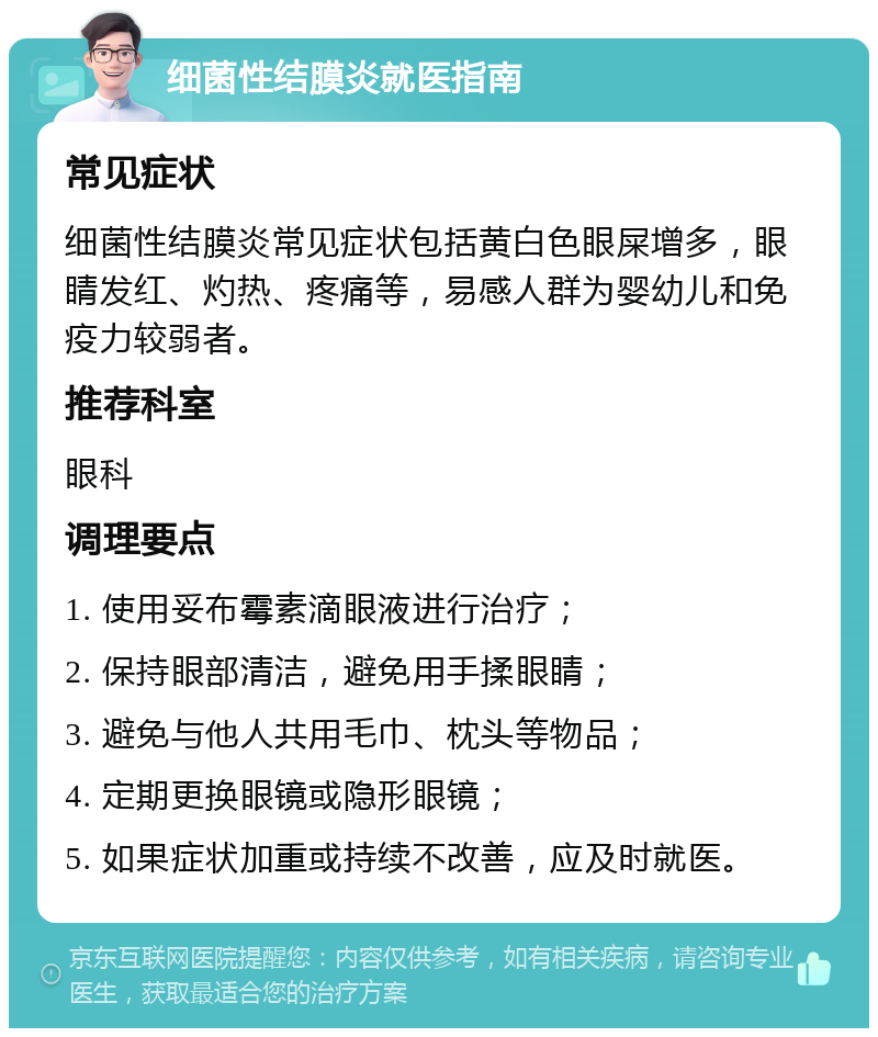 细菌性结膜炎就医指南 常见症状 细菌性结膜炎常见症状包括黄白色眼屎增多，眼睛发红、灼热、疼痛等，易感人群为婴幼儿和免疫力较弱者。 推荐科室 眼科 调理要点 1. 使用妥布霉素滴眼液进行治疗； 2. 保持眼部清洁，避免用手揉眼睛； 3. 避免与他人共用毛巾、枕头等物品； 4. 定期更换眼镜或隐形眼镜； 5. 如果症状加重或持续不改善，应及时就医。