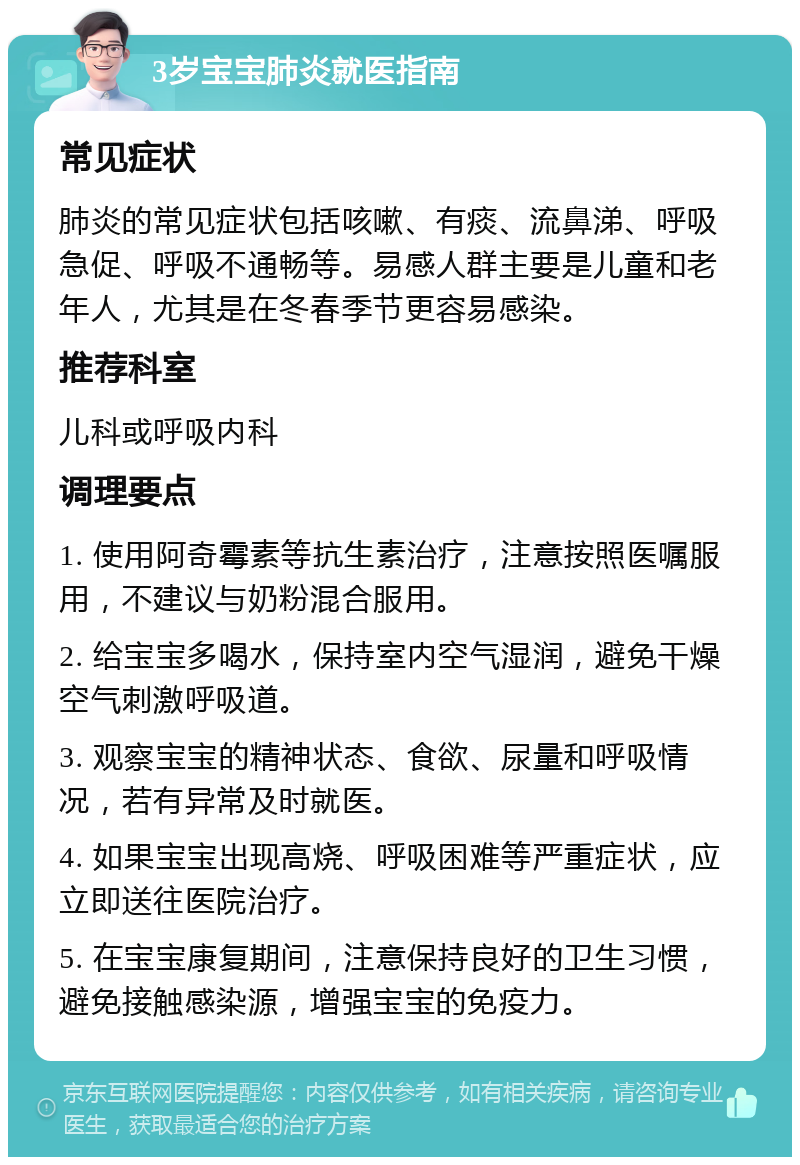 3岁宝宝肺炎就医指南 常见症状 肺炎的常见症状包括咳嗽、有痰、流鼻涕、呼吸急促、呼吸不通畅等。易感人群主要是儿童和老年人，尤其是在冬春季节更容易感染。 推荐科室 儿科或呼吸内科 调理要点 1. 使用阿奇霉素等抗生素治疗，注意按照医嘱服用，不建议与奶粉混合服用。 2. 给宝宝多喝水，保持室内空气湿润，避免干燥空气刺激呼吸道。 3. 观察宝宝的精神状态、食欲、尿量和呼吸情况，若有异常及时就医。 4. 如果宝宝出现高烧、呼吸困难等严重症状，应立即送往医院治疗。 5. 在宝宝康复期间，注意保持良好的卫生习惯，避免接触感染源，增强宝宝的免疫力。