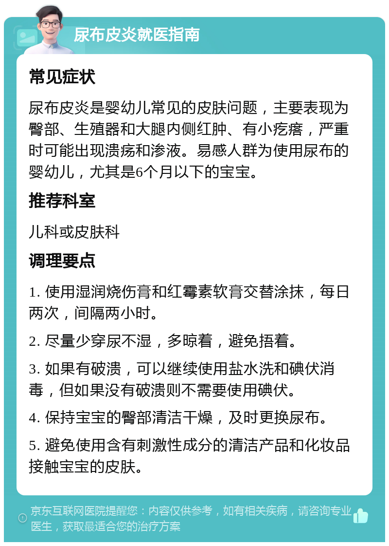 尿布皮炎就医指南 常见症状 尿布皮炎是婴幼儿常见的皮肤问题，主要表现为臀部、生殖器和大腿内侧红肿、有小疙瘩，严重时可能出现溃疡和渗液。易感人群为使用尿布的婴幼儿，尤其是6个月以下的宝宝。 推荐科室 儿科或皮肤科 调理要点 1. 使用湿润烧伤膏和红霉素软膏交替涂抹，每日两次，间隔两小时。 2. 尽量少穿尿不湿，多晾着，避免捂着。 3. 如果有破溃，可以继续使用盐水洗和碘伏消毒，但如果没有破溃则不需要使用碘伏。 4. 保持宝宝的臀部清洁干燥，及时更换尿布。 5. 避免使用含有刺激性成分的清洁产品和化妆品接触宝宝的皮肤。