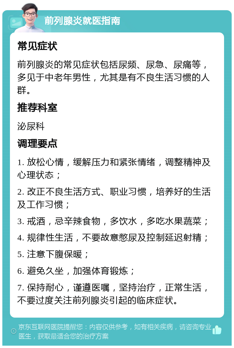 前列腺炎就医指南 常见症状 前列腺炎的常见症状包括尿频、尿急、尿痛等，多见于中老年男性，尤其是有不良生活习惯的人群。 推荐科室 泌尿科 调理要点 1. 放松心情，缓解压力和紧张情绪，调整精神及心理状态； 2. 改正不良生活方式、职业习惯，培养好的生活及工作习惯； 3. 戒酒，忌辛辣食物，多饮水，多吃水果蔬菜； 4. 规律性生活，不要故意憋尿及控制延迟射精； 5. 注意下腹保暖； 6. 避免久坐，加强体育锻炼； 7. 保持耐心，谨遵医嘱，坚持治疗，正常生活，不要过度关注前列腺炎引起的临床症状。