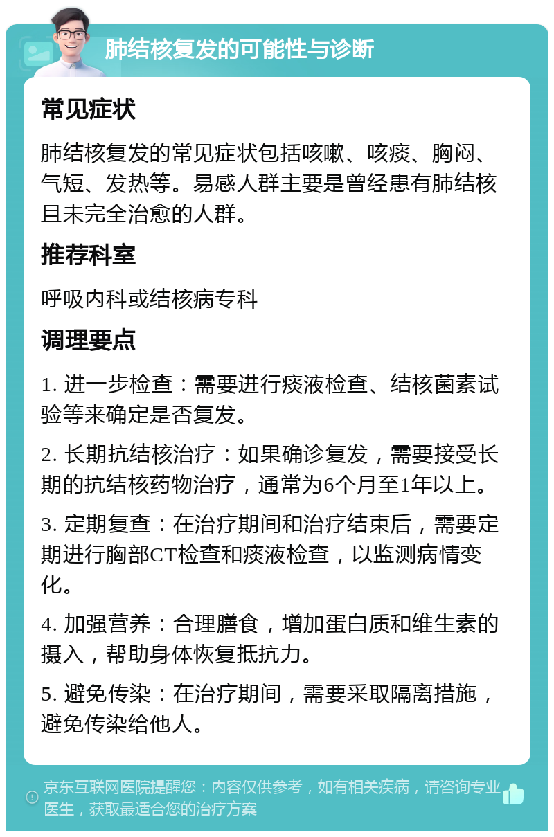 肺结核复发的可能性与诊断 常见症状 肺结核复发的常见症状包括咳嗽、咳痰、胸闷、气短、发热等。易感人群主要是曾经患有肺结核且未完全治愈的人群。 推荐科室 呼吸内科或结核病专科 调理要点 1. 进一步检查：需要进行痰液检查、结核菌素试验等来确定是否复发。 2. 长期抗结核治疗：如果确诊复发，需要接受长期的抗结核药物治疗，通常为6个月至1年以上。 3. 定期复查：在治疗期间和治疗结束后，需要定期进行胸部CT检查和痰液检查，以监测病情变化。 4. 加强营养：合理膳食，增加蛋白质和维生素的摄入，帮助身体恢复抵抗力。 5. 避免传染：在治疗期间，需要采取隔离措施，避免传染给他人。