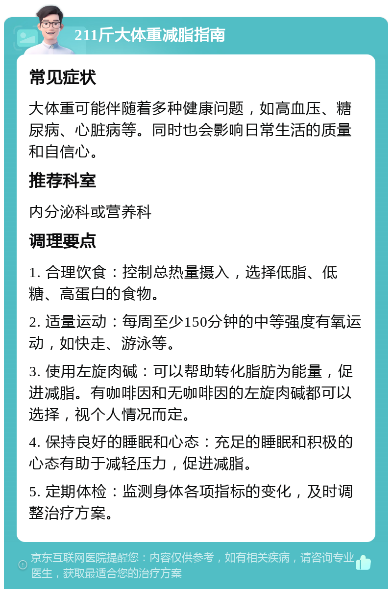 211斤大体重减脂指南 常见症状 大体重可能伴随着多种健康问题，如高血压、糖尿病、心脏病等。同时也会影响日常生活的质量和自信心。 推荐科室 内分泌科或营养科 调理要点 1. 合理饮食：控制总热量摄入，选择低脂、低糖、高蛋白的食物。 2. 适量运动：每周至少150分钟的中等强度有氧运动，如快走、游泳等。 3. 使用左旋肉碱：可以帮助转化脂肪为能量，促进减脂。有咖啡因和无咖啡因的左旋肉碱都可以选择，视个人情况而定。 4. 保持良好的睡眠和心态：充足的睡眠和积极的心态有助于减轻压力，促进减脂。 5. 定期体检：监测身体各项指标的变化，及时调整治疗方案。