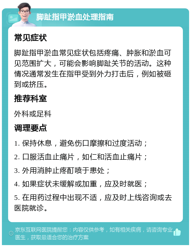 脚趾指甲淤血处理指南 常见症状 脚趾指甲淤血常见症状包括疼痛、肿胀和淤血可见范围扩大，可能会影响脚趾关节的活动。这种情况通常发生在指甲受到外力打击后，例如被砸到或挤压。 推荐科室 外科或足科 调理要点 1. 保持休息，避免伤口摩擦和过度活动； 2. 口服活血止痛片，如仁和活血止痛片； 3. 外用消肿止疼酊喷于患处； 4. 如果症状未缓解或加重，应及时就医； 5. 在用药过程中出现不适，应及时上线咨询或去医院就诊。