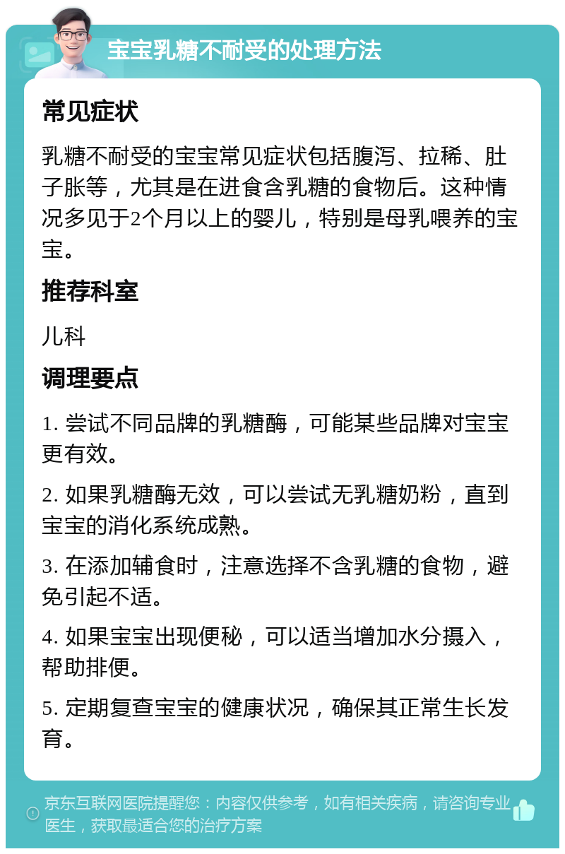 宝宝乳糖不耐受的处理方法 常见症状 乳糖不耐受的宝宝常见症状包括腹泻、拉稀、肚子胀等，尤其是在进食含乳糖的食物后。这种情况多见于2个月以上的婴儿，特别是母乳喂养的宝宝。 推荐科室 儿科 调理要点 1. 尝试不同品牌的乳糖酶，可能某些品牌对宝宝更有效。 2. 如果乳糖酶无效，可以尝试无乳糖奶粉，直到宝宝的消化系统成熟。 3. 在添加辅食时，注意选择不含乳糖的食物，避免引起不适。 4. 如果宝宝出现便秘，可以适当增加水分摄入，帮助排便。 5. 定期复查宝宝的健康状况，确保其正常生长发育。