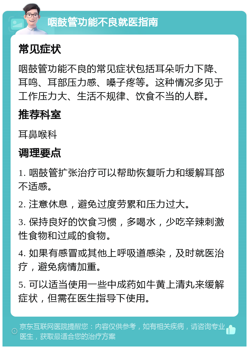 咽鼓管功能不良就医指南 常见症状 咽鼓管功能不良的常见症状包括耳朵听力下降、耳鸣、耳部压力感、嗓子疼等。这种情况多见于工作压力大、生活不规律、饮食不当的人群。 推荐科室 耳鼻喉科 调理要点 1. 咽鼓管扩张治疗可以帮助恢复听力和缓解耳部不适感。 2. 注意休息，避免过度劳累和压力过大。 3. 保持良好的饮食习惯，多喝水，少吃辛辣刺激性食物和过咸的食物。 4. 如果有感冒或其他上呼吸道感染，及时就医治疗，避免病情加重。 5. 可以适当使用一些中成药如牛黄上清丸来缓解症状，但需在医生指导下使用。