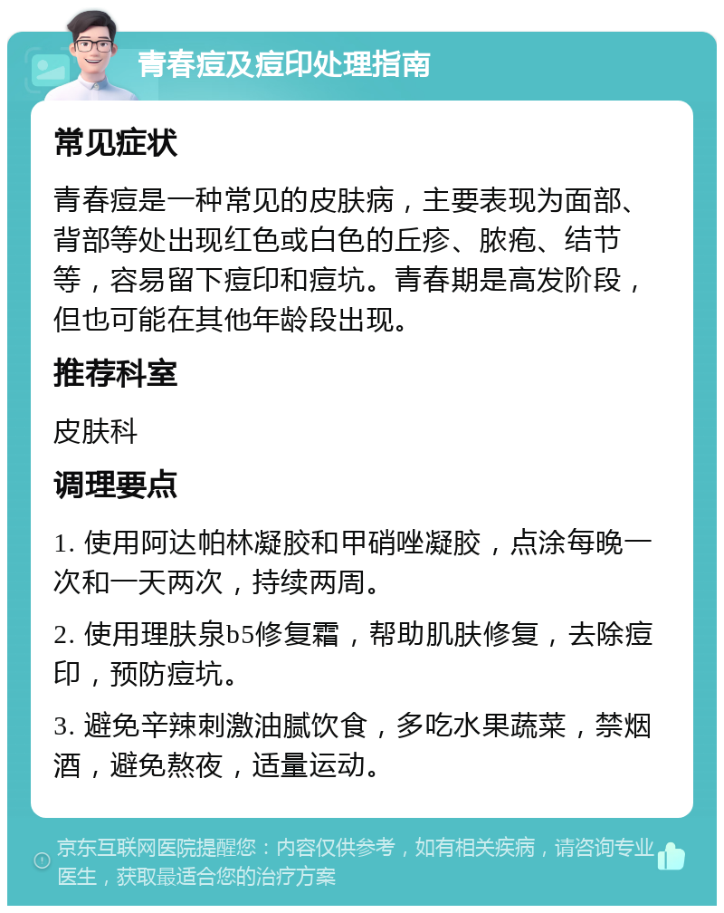 青春痘及痘印处理指南 常见症状 青春痘是一种常见的皮肤病，主要表现为面部、背部等处出现红色或白色的丘疹、脓疱、结节等，容易留下痘印和痘坑。青春期是高发阶段，但也可能在其他年龄段出现。 推荐科室 皮肤科 调理要点 1. 使用阿达帕林凝胶和甲硝唑凝胶，点涂每晚一次和一天两次，持续两周。 2. 使用理肤泉b5修复霜，帮助肌肤修复，去除痘印，预防痘坑。 3. 避免辛辣刺激油腻饮食，多吃水果蔬菜，禁烟酒，避免熬夜，适量运动。