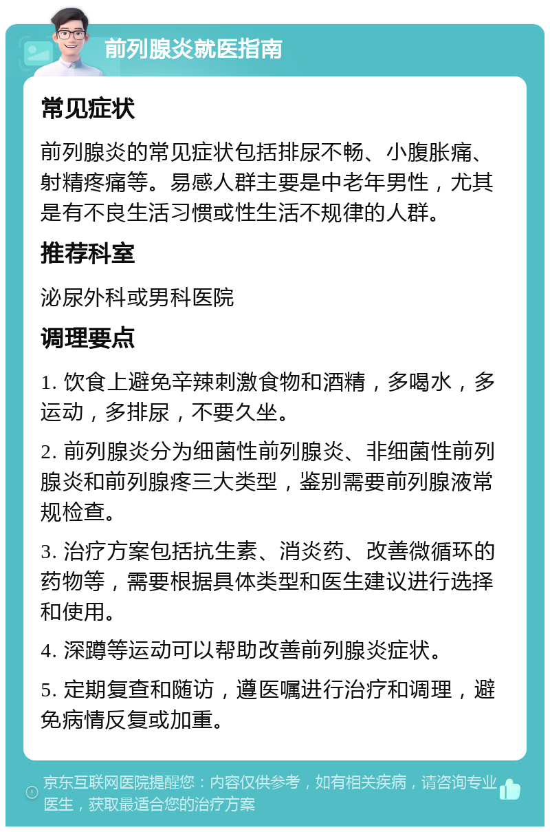 前列腺炎就医指南 常见症状 前列腺炎的常见症状包括排尿不畅、小腹胀痛、射精疼痛等。易感人群主要是中老年男性，尤其是有不良生活习惯或性生活不规律的人群。 推荐科室 泌尿外科或男科医院 调理要点 1. 饮食上避免辛辣刺激食物和酒精，多喝水，多运动，多排尿，不要久坐。 2. 前列腺炎分为细菌性前列腺炎、非细菌性前列腺炎和前列腺疼三大类型，鉴别需要前列腺液常规检查。 3. 治疗方案包括抗生素、消炎药、改善微循环的药物等，需要根据具体类型和医生建议进行选择和使用。 4. 深蹲等运动可以帮助改善前列腺炎症状。 5. 定期复查和随访，遵医嘱进行治疗和调理，避免病情反复或加重。