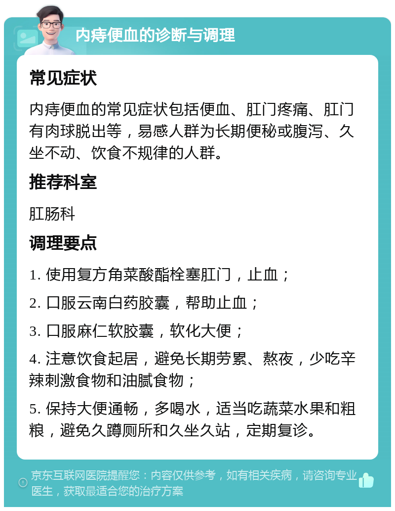 内痔便血的诊断与调理 常见症状 内痔便血的常见症状包括便血、肛门疼痛、肛门有肉球脱出等，易感人群为长期便秘或腹泻、久坐不动、饮食不规律的人群。 推荐科室 肛肠科 调理要点 1. 使用复方角菜酸酯栓塞肛门，止血； 2. 口服云南白药胶囊，帮助止血； 3. 口服麻仁软胶囊，软化大便； 4. 注意饮食起居，避免长期劳累、熬夜，少吃辛辣刺激食物和油腻食物； 5. 保持大便通畅，多喝水，适当吃蔬菜水果和粗粮，避免久蹲厕所和久坐久站，定期复诊。