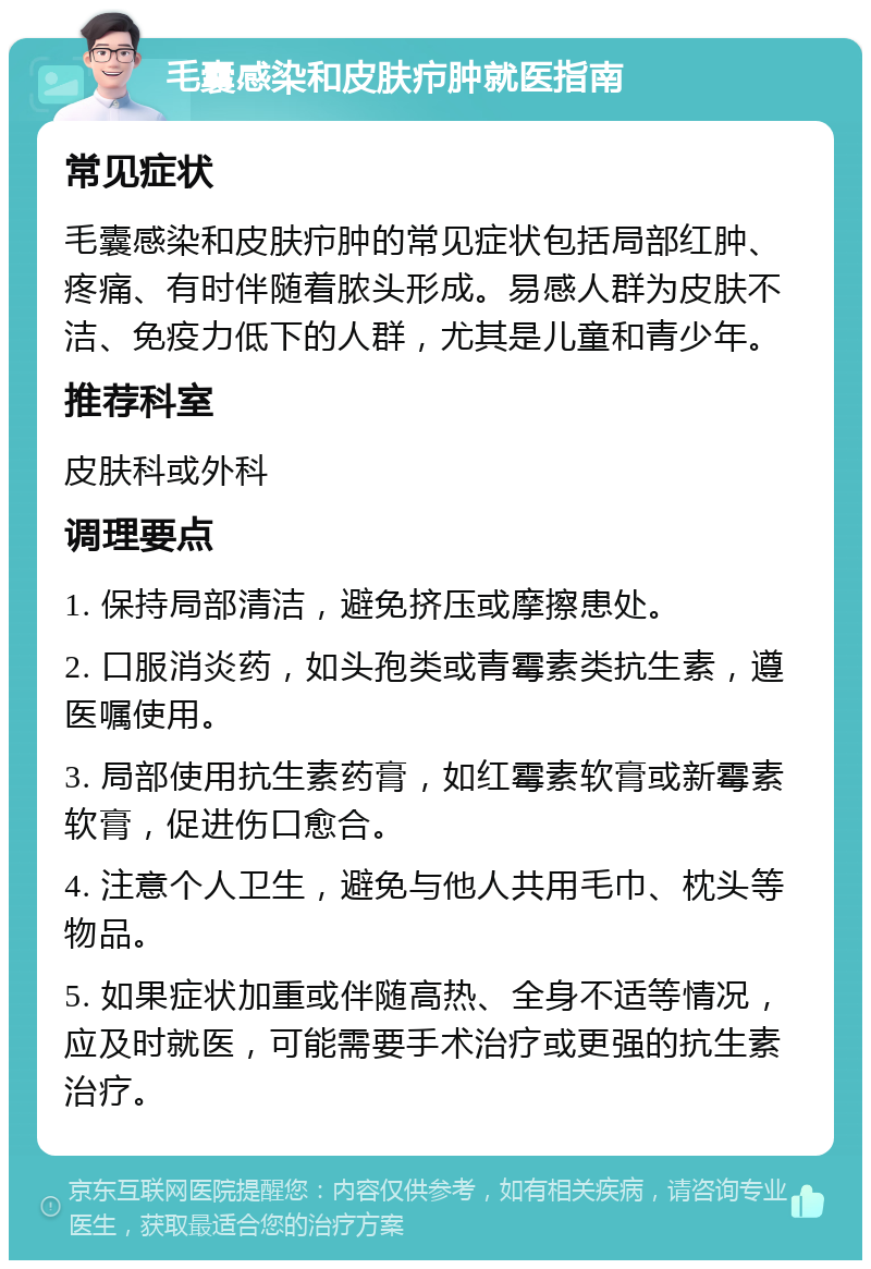 毛囊感染和皮肤疖肿就医指南 常见症状 毛囊感染和皮肤疖肿的常见症状包括局部红肿、疼痛、有时伴随着脓头形成。易感人群为皮肤不洁、免疫力低下的人群，尤其是儿童和青少年。 推荐科室 皮肤科或外科 调理要点 1. 保持局部清洁，避免挤压或摩擦患处。 2. 口服消炎药，如头孢类或青霉素类抗生素，遵医嘱使用。 3. 局部使用抗生素药膏，如红霉素软膏或新霉素软膏，促进伤口愈合。 4. 注意个人卫生，避免与他人共用毛巾、枕头等物品。 5. 如果症状加重或伴随高热、全身不适等情况，应及时就医，可能需要手术治疗或更强的抗生素治疗。