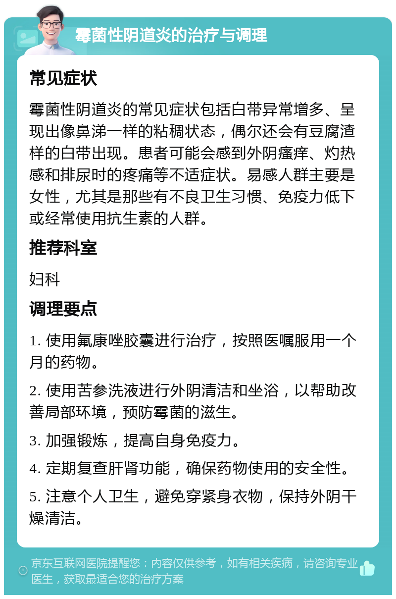 霉菌性阴道炎的治疗与调理 常见症状 霉菌性阴道炎的常见症状包括白带异常增多、呈现出像鼻涕一样的粘稠状态，偶尔还会有豆腐渣样的白带出现。患者可能会感到外阴瘙痒、灼热感和排尿时的疼痛等不适症状。易感人群主要是女性，尤其是那些有不良卫生习惯、免疫力低下或经常使用抗生素的人群。 推荐科室 妇科 调理要点 1. 使用氟康唑胶囊进行治疗，按照医嘱服用一个月的药物。 2. 使用苦参洗液进行外阴清洁和坐浴，以帮助改善局部环境，预防霉菌的滋生。 3. 加强锻炼，提高自身免疫力。 4. 定期复查肝肾功能，确保药物使用的安全性。 5. 注意个人卫生，避免穿紧身衣物，保持外阴干燥清洁。