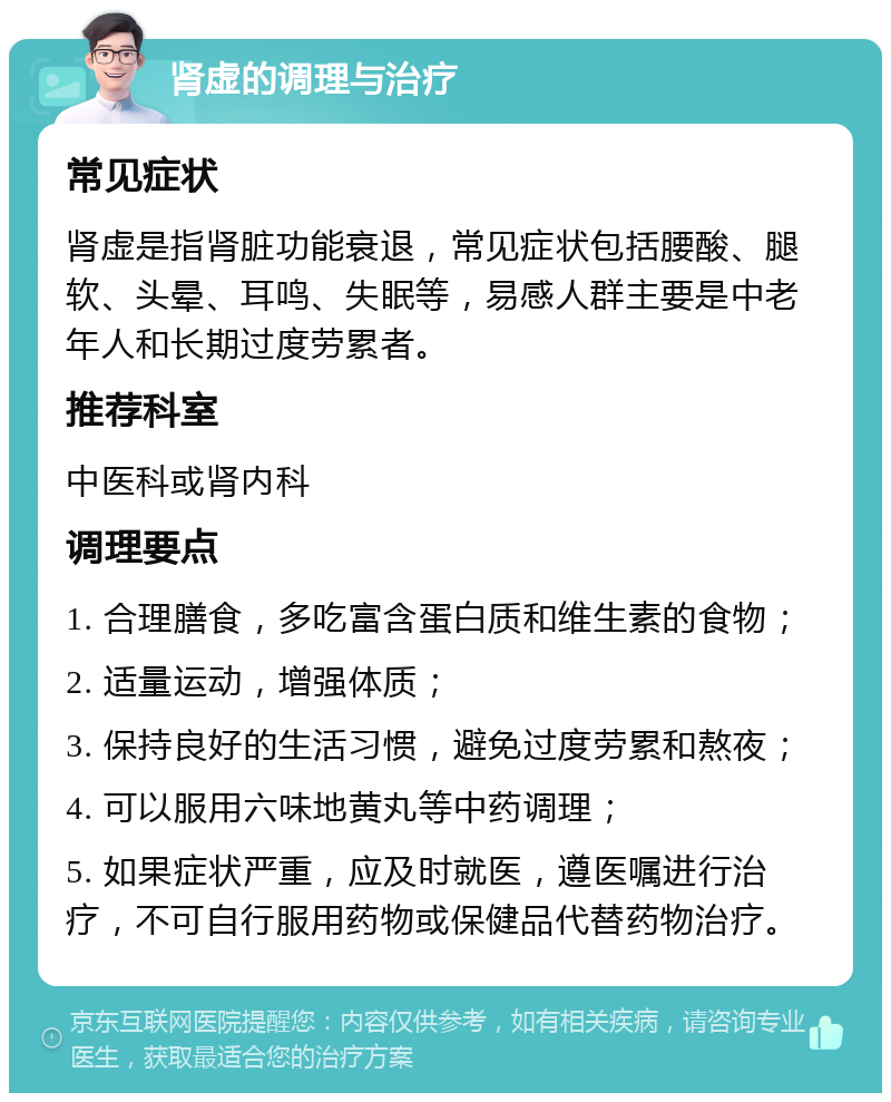 肾虚的调理与治疗 常见症状 肾虚是指肾脏功能衰退，常见症状包括腰酸、腿软、头晕、耳鸣、失眠等，易感人群主要是中老年人和长期过度劳累者。 推荐科室 中医科或肾内科 调理要点 1. 合理膳食，多吃富含蛋白质和维生素的食物； 2. 适量运动，增强体质； 3. 保持良好的生活习惯，避免过度劳累和熬夜； 4. 可以服用六味地黄丸等中药调理； 5. 如果症状严重，应及时就医，遵医嘱进行治疗，不可自行服用药物或保健品代替药物治疗。