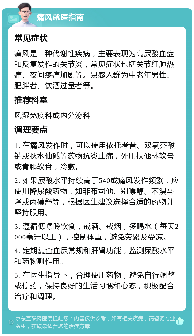 痛风就医指南 常见症状 痛风是一种代谢性疾病，主要表现为高尿酸血症和反复发作的关节炎，常见症状包括关节红肿热痛、夜间疼痛加剧等。易感人群为中老年男性、肥胖者、饮酒过量者等。 推荐科室 风湿免疫科或内分泌科 调理要点 1. 在痛风发作时，可以使用依托考昔、双氯芬酸钠或秋水仙碱等药物抗炎止痛，外用扶他林软膏或青鹏软膏，冷敷。 2. 如果尿酸水平持续高于540或痛风发作频繁，应使用降尿酸药物，如非布司他、别嘌醇、苯溴马隆或丙磺舒等，根据医生建议选择合适的药物并坚持服用。 3. 遵循低嘌呤饮食，戒酒、戒烟，多喝水（每天2000毫升以上），控制体重，避免劳累及受凉。 4. 定期复查血尿常规和肝肾功能，监测尿酸水平和药物副作用。 5. 在医生指导下，合理使用药物，避免自行调整或停药，保持良好的生活习惯和心态，积极配合治疗和调理。