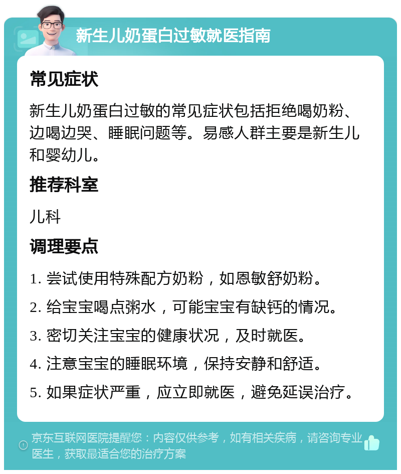 新生儿奶蛋白过敏就医指南 常见症状 新生儿奶蛋白过敏的常见症状包括拒绝喝奶粉、边喝边哭、睡眠问题等。易感人群主要是新生儿和婴幼儿。 推荐科室 儿科 调理要点 1. 尝试使用特殊配方奶粉，如恩敏舒奶粉。 2. 给宝宝喝点粥水，可能宝宝有缺钙的情况。 3. 密切关注宝宝的健康状况，及时就医。 4. 注意宝宝的睡眠环境，保持安静和舒适。 5. 如果症状严重，应立即就医，避免延误治疗。