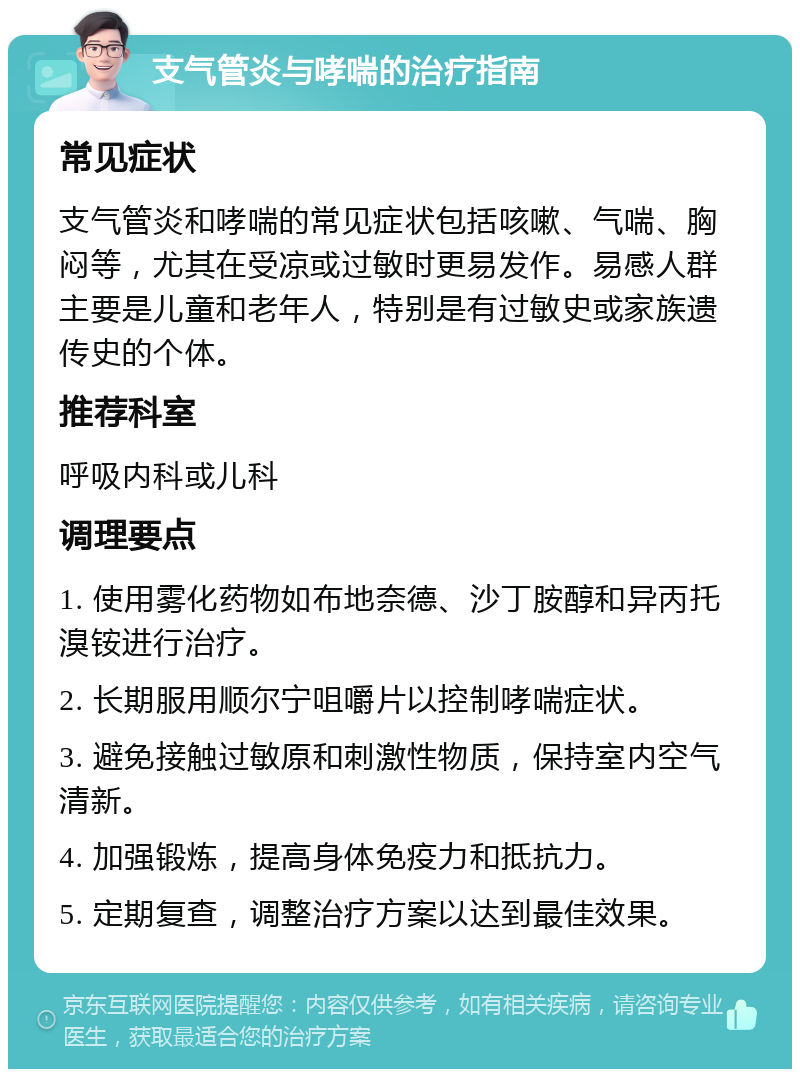 支气管炎与哮喘的治疗指南 常见症状 支气管炎和哮喘的常见症状包括咳嗽、气喘、胸闷等，尤其在受凉或过敏时更易发作。易感人群主要是儿童和老年人，特别是有过敏史或家族遗传史的个体。 推荐科室 呼吸内科或儿科 调理要点 1. 使用雾化药物如布地奈德、沙丁胺醇和异丙托溴铵进行治疗。 2. 长期服用顺尔宁咀嚼片以控制哮喘症状。 3. 避免接触过敏原和刺激性物质，保持室内空气清新。 4. 加强锻炼，提高身体免疫力和抵抗力。 5. 定期复查，调整治疗方案以达到最佳效果。