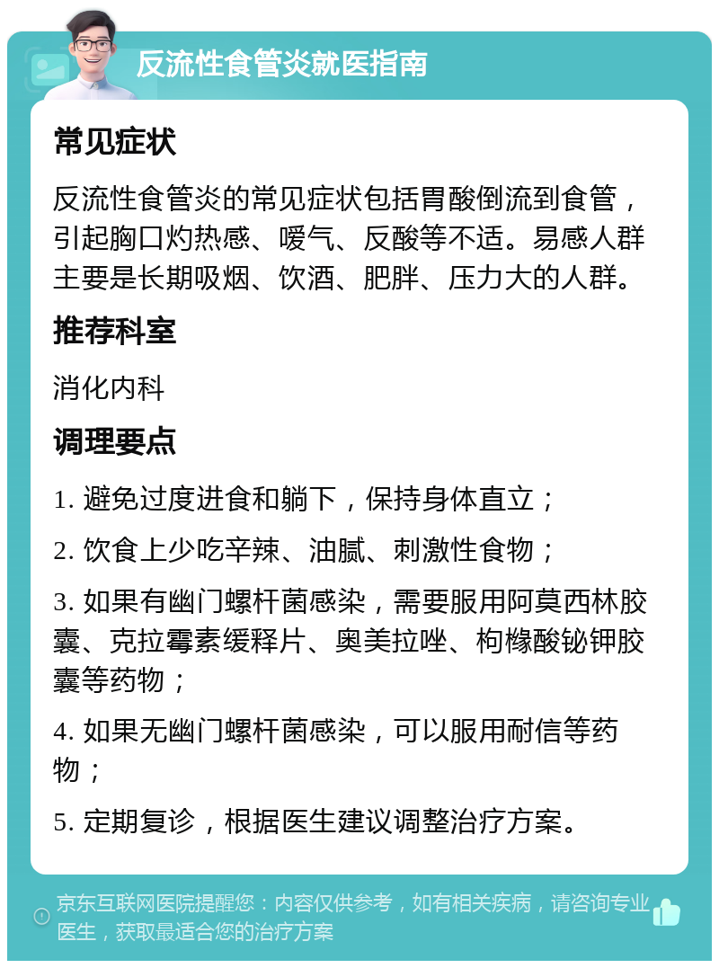 反流性食管炎就医指南 常见症状 反流性食管炎的常见症状包括胃酸倒流到食管，引起胸口灼热感、嗳气、反酸等不适。易感人群主要是长期吸烟、饮酒、肥胖、压力大的人群。 推荐科室 消化内科 调理要点 1. 避免过度进食和躺下，保持身体直立； 2. 饮食上少吃辛辣、油腻、刺激性食物； 3. 如果有幽门螺杆菌感染，需要服用阿莫西林胶囊、克拉霉素缓释片、奥美拉唑、枸橼酸铋钾胶囊等药物； 4. 如果无幽门螺杆菌感染，可以服用耐信等药物； 5. 定期复诊，根据医生建议调整治疗方案。