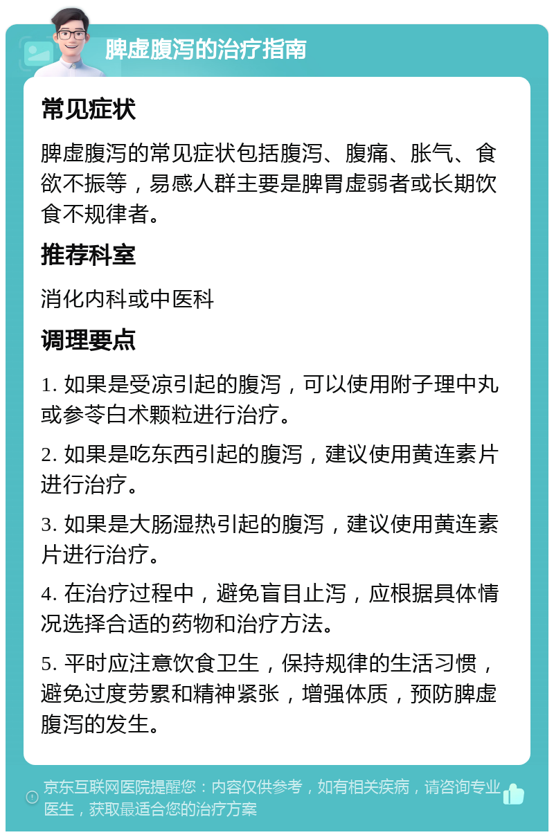 脾虚腹泻的治疗指南 常见症状 脾虚腹泻的常见症状包括腹泻、腹痛、胀气、食欲不振等，易感人群主要是脾胃虚弱者或长期饮食不规律者。 推荐科室 消化内科或中医科 调理要点 1. 如果是受凉引起的腹泻，可以使用附子理中丸或参苓白术颗粒进行治疗。 2. 如果是吃东西引起的腹泻，建议使用黄连素片进行治疗。 3. 如果是大肠湿热引起的腹泻，建议使用黄连素片进行治疗。 4. 在治疗过程中，避免盲目止泻，应根据具体情况选择合适的药物和治疗方法。 5. 平时应注意饮食卫生，保持规律的生活习惯，避免过度劳累和精神紧张，增强体质，预防脾虚腹泻的发生。