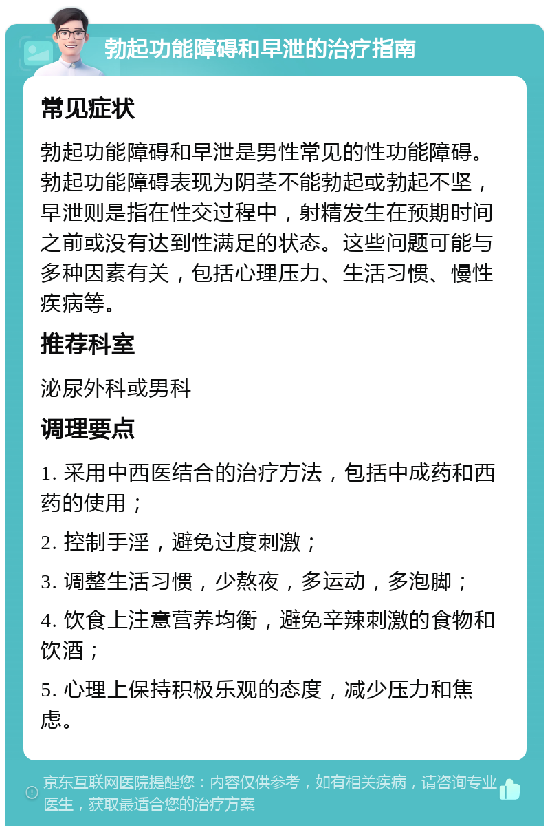 勃起功能障碍和早泄的治疗指南 常见症状 勃起功能障碍和早泄是男性常见的性功能障碍。勃起功能障碍表现为阴茎不能勃起或勃起不坚，早泄则是指在性交过程中，射精发生在预期时间之前或没有达到性满足的状态。这些问题可能与多种因素有关，包括心理压力、生活习惯、慢性疾病等。 推荐科室 泌尿外科或男科 调理要点 1. 采用中西医结合的治疗方法，包括中成药和西药的使用； 2. 控制手淫，避免过度刺激； 3. 调整生活习惯，少熬夜，多运动，多泡脚； 4. 饮食上注意营养均衡，避免辛辣刺激的食物和饮酒； 5. 心理上保持积极乐观的态度，减少压力和焦虑。