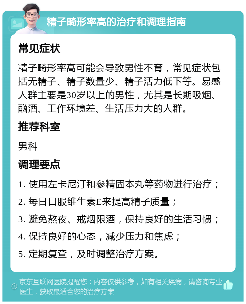 精子畸形率高的治疗和调理指南 常见症状 精子畸形率高可能会导致男性不育，常见症状包括无精子、精子数量少、精子活力低下等。易感人群主要是30岁以上的男性，尤其是长期吸烟、酗酒、工作环境差、生活压力大的人群。 推荐科室 男科 调理要点 1. 使用左卡尼汀和参精固本丸等药物进行治疗； 2. 每日口服维生素E来提高精子质量； 3. 避免熬夜、戒烟限酒，保持良好的生活习惯； 4. 保持良好的心态，减少压力和焦虑； 5. 定期复查，及时调整治疗方案。