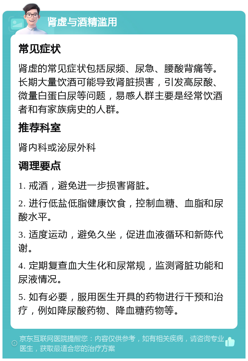 肾虚与酒精滥用 常见症状 肾虚的常见症状包括尿频、尿急、腰酸背痛等。长期大量饮酒可能导致肾脏损害，引发高尿酸、微量白蛋白尿等问题，易感人群主要是经常饮酒者和有家族病史的人群。 推荐科室 肾内科或泌尿外科 调理要点 1. 戒酒，避免进一步损害肾脏。 2. 进行低盐低脂健康饮食，控制血糖、血脂和尿酸水平。 3. 适度运动，避免久坐，促进血液循环和新陈代谢。 4. 定期复查血大生化和尿常规，监测肾脏功能和尿液情况。 5. 如有必要，服用医生开具的药物进行干预和治疗，例如降尿酸药物、降血糖药物等。