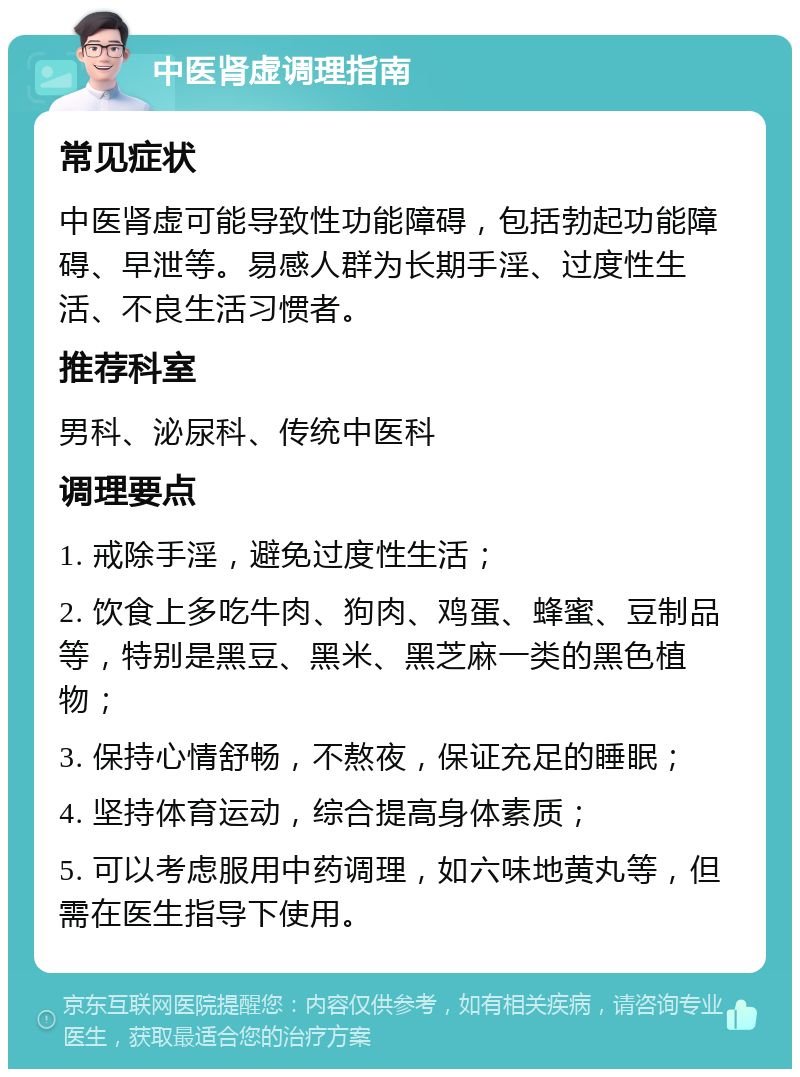 中医肾虚调理指南 常见症状 中医肾虚可能导致性功能障碍，包括勃起功能障碍、早泄等。易感人群为长期手淫、过度性生活、不良生活习惯者。 推荐科室 男科、泌尿科、传统中医科 调理要点 1. 戒除手淫，避免过度性生活； 2. 饮食上多吃牛肉、狗肉、鸡蛋、蜂蜜、豆制品等，特别是黑豆、黑米、黑芝麻一类的黑色植物； 3. 保持心情舒畅，不熬夜，保证充足的睡眠； 4. 坚持体育运动，综合提高身体素质； 5. 可以考虑服用中药调理，如六味地黄丸等，但需在医生指导下使用。