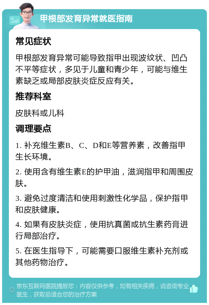 甲根部发育异常就医指南 常见症状 甲根部发育异常可能导致指甲出现波纹状、凹凸不平等症状，多见于儿童和青少年，可能与维生素缺乏或局部皮肤炎症反应有关。 推荐科室 皮肤科或儿科 调理要点 1. 补充维生素B、C、D和E等营养素，改善指甲生长环境。 2. 使用含有维生素E的护甲油，滋润指甲和周围皮肤。 3. 避免过度清洁和使用刺激性化学品，保护指甲和皮肤健康。 4. 如果有皮肤炎症，使用抗真菌或抗生素药膏进行局部治疗。 5. 在医生指导下，可能需要口服维生素补充剂或其他药物治疗。