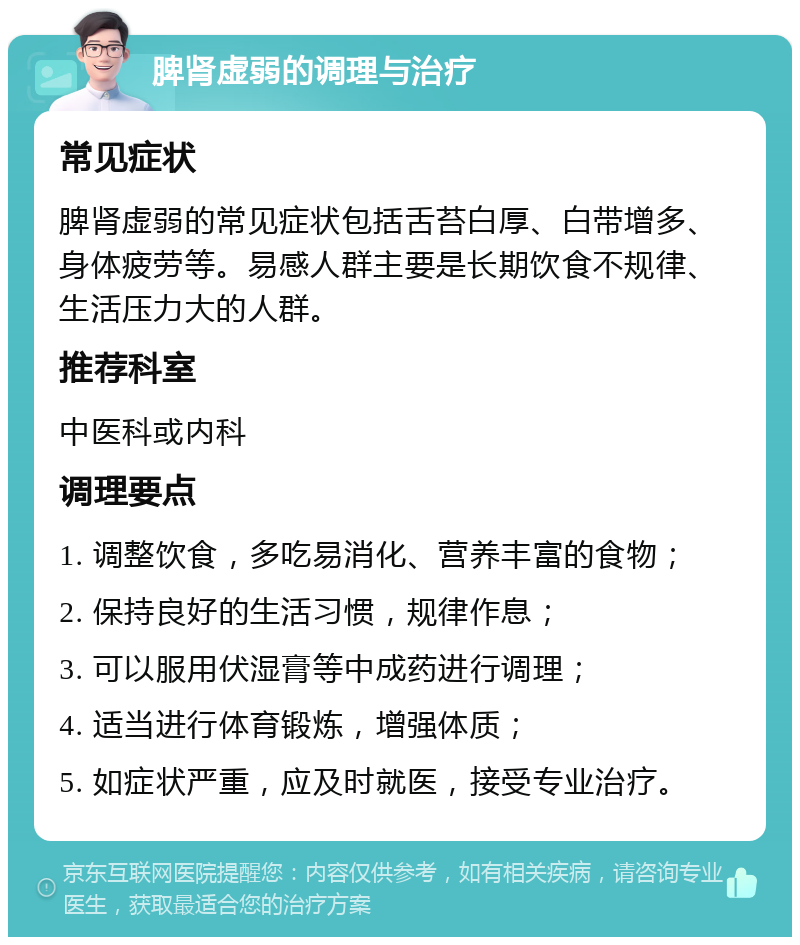 脾肾虚弱的调理与治疗 常见症状 脾肾虚弱的常见症状包括舌苔白厚、白带增多、身体疲劳等。易感人群主要是长期饮食不规律、生活压力大的人群。 推荐科室 中医科或内科 调理要点 1. 调整饮食，多吃易消化、营养丰富的食物； 2. 保持良好的生活习惯，规律作息； 3. 可以服用伏湿膏等中成药进行调理； 4. 适当进行体育锻炼，增强体质； 5. 如症状严重，应及时就医，接受专业治疗。