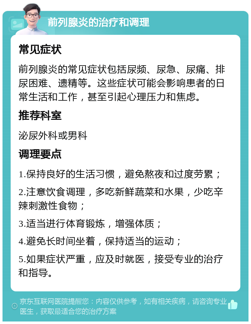 前列腺炎的治疗和调理 常见症状 前列腺炎的常见症状包括尿频、尿急、尿痛、排尿困难、遗精等。这些症状可能会影响患者的日常生活和工作，甚至引起心理压力和焦虑。 推荐科室 泌尿外科或男科 调理要点 1.保持良好的生活习惯，避免熬夜和过度劳累； 2.注意饮食调理，多吃新鲜蔬菜和水果，少吃辛辣刺激性食物； 3.适当进行体育锻炼，增强体质； 4.避免长时间坐着，保持适当的运动； 5.如果症状严重，应及时就医，接受专业的治疗和指导。