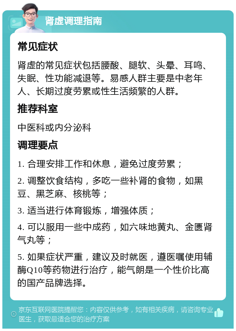 肾虚调理指南 常见症状 肾虚的常见症状包括腰酸、腿软、头晕、耳鸣、失眠、性功能减退等。易感人群主要是中老年人、长期过度劳累或性生活频繁的人群。 推荐科室 中医科或内分泌科 调理要点 1. 合理安排工作和休息，避免过度劳累； 2. 调整饮食结构，多吃一些补肾的食物，如黑豆、黑芝麻、核桃等； 3. 适当进行体育锻炼，增强体质； 4. 可以服用一些中成药，如六味地黄丸、金匮肾气丸等； 5. 如果症状严重，建议及时就医，遵医嘱使用辅酶Q10等药物进行治疗，能气朗是一个性价比高的国产品牌选择。