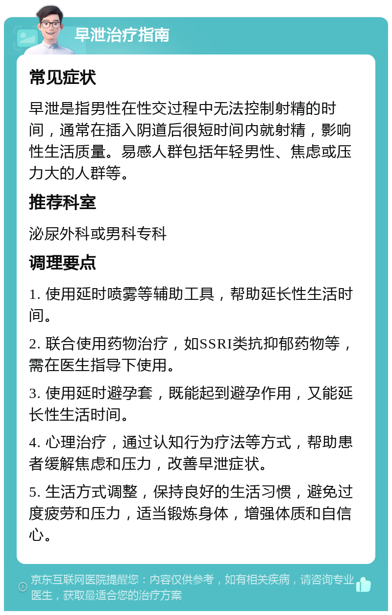 早泄治疗指南 常见症状 早泄是指男性在性交过程中无法控制射精的时间，通常在插入阴道后很短时间内就射精，影响性生活质量。易感人群包括年轻男性、焦虑或压力大的人群等。 推荐科室 泌尿外科或男科专科 调理要点 1. 使用延时喷雾等辅助工具，帮助延长性生活时间。 2. 联合使用药物治疗，如SSRI类抗抑郁药物等，需在医生指导下使用。 3. 使用延时避孕套，既能起到避孕作用，又能延长性生活时间。 4. 心理治疗，通过认知行为疗法等方式，帮助患者缓解焦虑和压力，改善早泄症状。 5. 生活方式调整，保持良好的生活习惯，避免过度疲劳和压力，适当锻炼身体，增强体质和自信心。