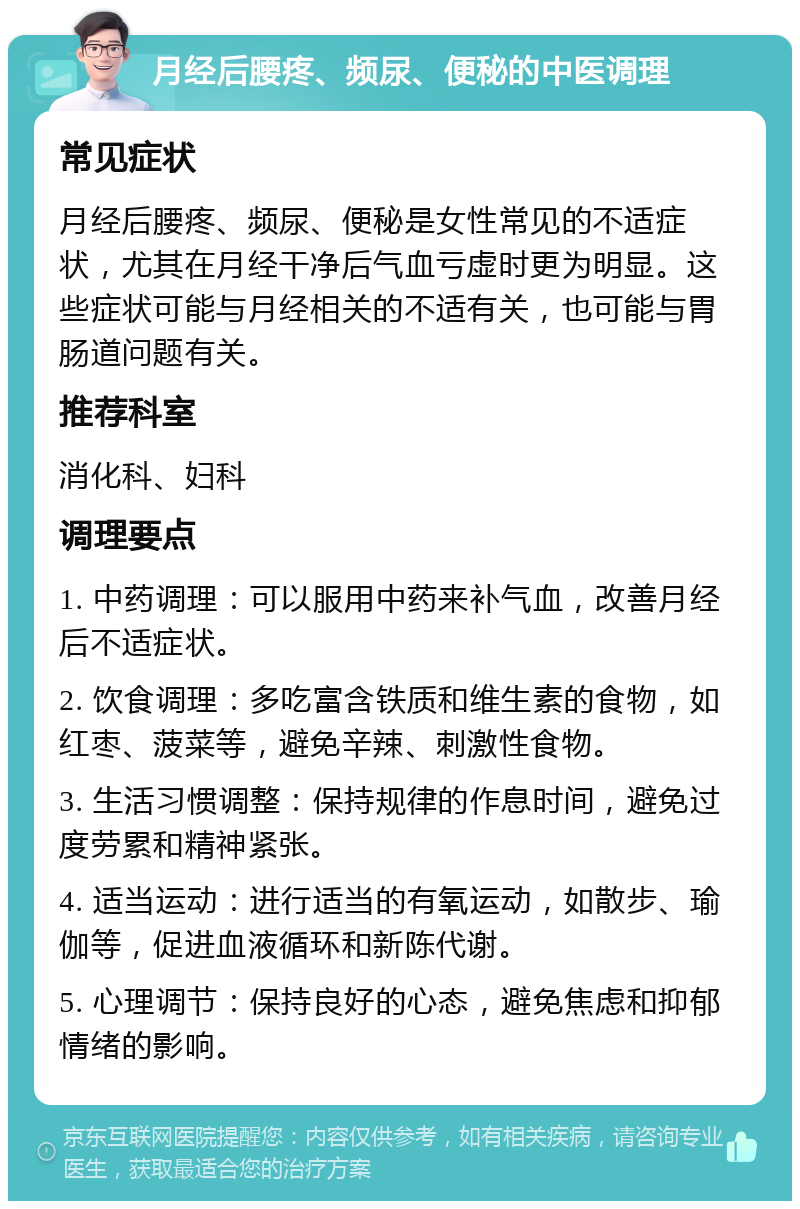 月经后腰疼、频尿、便秘的中医调理 常见症状 月经后腰疼、频尿、便秘是女性常见的不适症状，尤其在月经干净后气血亏虚时更为明显。这些症状可能与月经相关的不适有关，也可能与胃肠道问题有关。 推荐科室 消化科、妇科 调理要点 1. 中药调理：可以服用中药来补气血，改善月经后不适症状。 2. 饮食调理：多吃富含铁质和维生素的食物，如红枣、菠菜等，避免辛辣、刺激性食物。 3. 生活习惯调整：保持规律的作息时间，避免过度劳累和精神紧张。 4. 适当运动：进行适当的有氧运动，如散步、瑜伽等，促进血液循环和新陈代谢。 5. 心理调节：保持良好的心态，避免焦虑和抑郁情绪的影响。