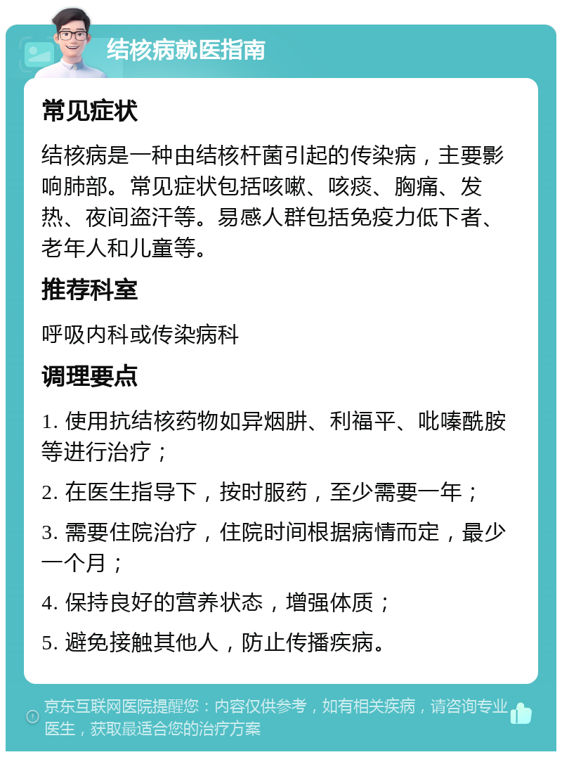 结核病就医指南 常见症状 结核病是一种由结核杆菌引起的传染病，主要影响肺部。常见症状包括咳嗽、咳痰、胸痛、发热、夜间盗汗等。易感人群包括免疫力低下者、老年人和儿童等。 推荐科室 呼吸内科或传染病科 调理要点 1. 使用抗结核药物如异烟肼、利福平、吡嗪酰胺等进行治疗； 2. 在医生指导下，按时服药，至少需要一年； 3. 需要住院治疗，住院时间根据病情而定，最少一个月； 4. 保持良好的营养状态，增强体质； 5. 避免接触其他人，防止传播疾病。