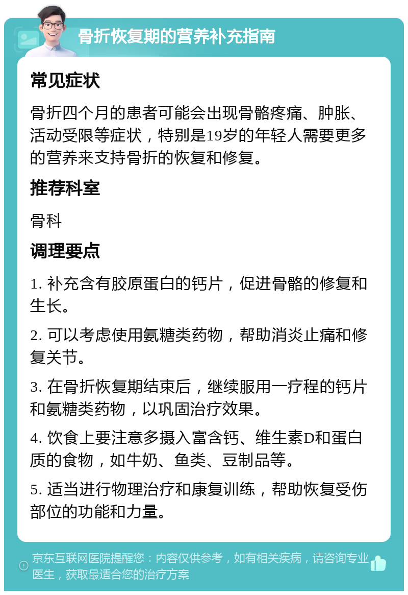 骨折恢复期的营养补充指南 常见症状 骨折四个月的患者可能会出现骨骼疼痛、肿胀、活动受限等症状，特别是19岁的年轻人需要更多的营养来支持骨折的恢复和修复。 推荐科室 骨科 调理要点 1. 补充含有胶原蛋白的钙片，促进骨骼的修复和生长。 2. 可以考虑使用氨糖类药物，帮助消炎止痛和修复关节。 3. 在骨折恢复期结束后，继续服用一疗程的钙片和氨糖类药物，以巩固治疗效果。 4. 饮食上要注意多摄入富含钙、维生素D和蛋白质的食物，如牛奶、鱼类、豆制品等。 5. 适当进行物理治疗和康复训练，帮助恢复受伤部位的功能和力量。