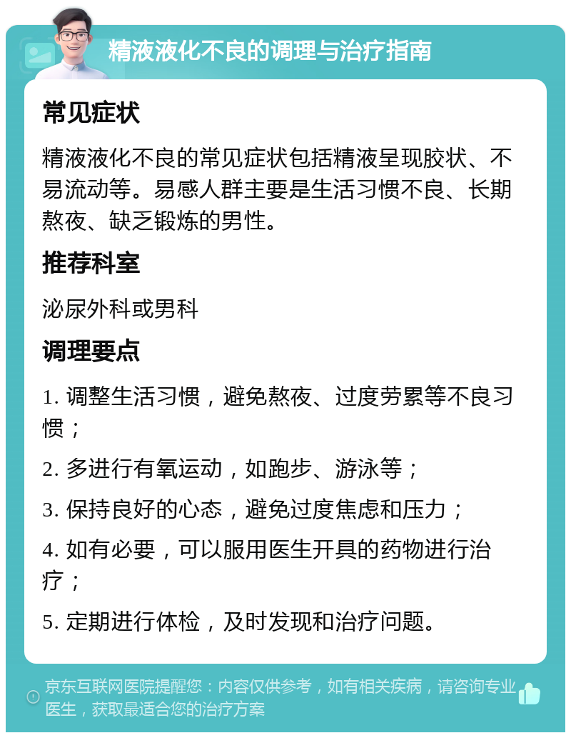 精液液化不良的调理与治疗指南 常见症状 精液液化不良的常见症状包括精液呈现胶状、不易流动等。易感人群主要是生活习惯不良、长期熬夜、缺乏锻炼的男性。 推荐科室 泌尿外科或男科 调理要点 1. 调整生活习惯，避免熬夜、过度劳累等不良习惯； 2. 多进行有氧运动，如跑步、游泳等； 3. 保持良好的心态，避免过度焦虑和压力； 4. 如有必要，可以服用医生开具的药物进行治疗； 5. 定期进行体检，及时发现和治疗问题。